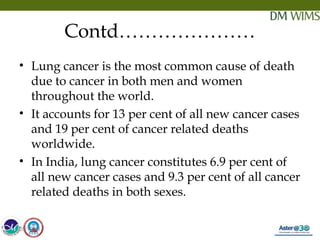 05/19/18 10
Contd…………………
• Lung cancer is the most common cause of death
due to cancer in both men and women
throughout the world.
• It accounts for 13 per cent of all new cancer cases
and 19 per cent of cancer related deaths
worldwide.
• In India, lung cancer constitutes 6.9 per cent of
all new cancer cases and 9.3 per cent of all cancer
related deaths in both sexes.
05/19/18
 