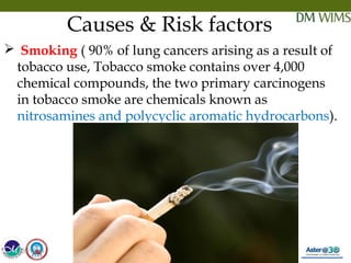 05/19/18 11
Causes & Risk factors
 Smoking ( 90% of lung cancers arising as a result of
tobacco use, Tobacco smoke contains over 4,000
chemical compounds, the two primary carcinogens
in tobacco smoke are chemicals known as
nitrosamines and polycyclic aromatic hydrocarbons).
05/19/18
 