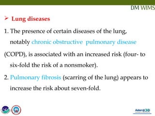 05/19/18 16
 Lung diseases
1. The presence of certain diseases of the lung,
notably chronic obstructive pulmonary disease 
(COPD), is associated with an increased risk (four- to
six-fold the risk of a nonsmoker).
2. Pulmonary fibrosis (scarring of the lung) appears to
increase the risk about seven-fold.
05/19/18
 