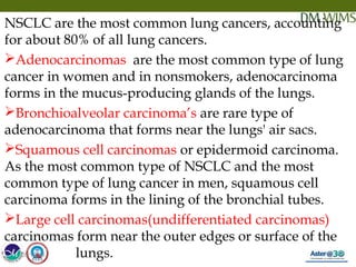 05/19/18 22
NSCLC are the most common lung cancers, accounting
for about 80% of all lung cancers.
Adenocarcinomas  are the most common type of lung
cancer in women and in nonsmokers, adenocarcinoma
forms in the mucus-producing glands of the lungs.
Bronchioalveolar carcinoma’s are rare type of
adenocarcinoma that forms near the lungs' air sacs.
Squamous cell carcinomas or epidermoid carcinoma.
As the most common type of NSCLC and the most
common type of lung cancer in men, squamous cell
carcinoma forms in the lining of the bronchial tubes.
Large cell carcinomas(undifferentiated carcinomas)
carcinomas form near the outer edges or surface of the
lungs.05/19/18
 