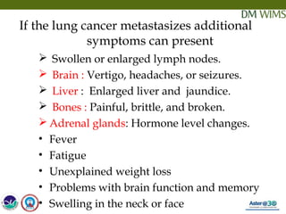 05/19/18 24
If the lung cancer metastasizes additional
symptoms can present
 Swollen or enlarged lymph nodes.
 Brain : Vertigo, headaches, or seizures.
  Liver : Enlarged liver and jaundice.
  Bones : Painful, brittle, and broken.
 Adrenal glands: Hormone level changes.
• Fever
• Fatigue
• Unexplained weight loss
• Problems with brain function and memory
• Swelling in the neck or face
 