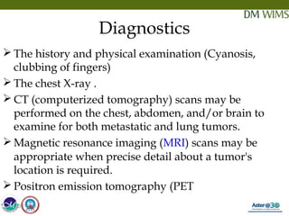 05/19/18 25
Diagnostics
 The history and physical examination (Cyanosis,
clubbing of fingers)
 The chest X-ray .
 CT (computerized tomography) scans may be
performed on the chest, abdomen, and/or brain to
examine for both metastatic and lung tumors.
 Magnetic resonance imaging (MRI) scans may be
appropriate when precise detail about a tumor's
location is required.
 Positron emission tomography (PET
05/19/18
 