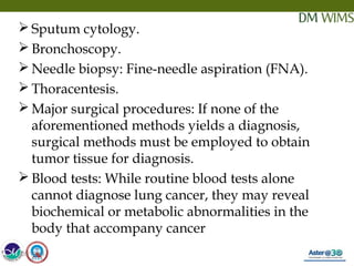 05/19/18 26
 Sputum cytology.
 Bronchoscopy.
 Needle biopsy: Fine-needle aspiration (FNA).
 Thoracentesis.
 Major surgical procedures: If none of the
aforementioned methods yields a diagnosis,
surgical methods must be employed to obtain
tumor tissue for diagnosis.
 Blood tests: While routine blood tests alone
cannot diagnose lung cancer, they may reveal
biochemical or metabolic abnormalities in the
body that accompany cancer
05/19/18
 
