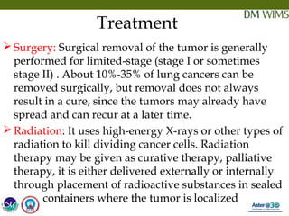 05/19/18 27
Treatment
 Surgery: Surgical removal of the tumor is generally
performed for limited-stage (stage I or sometimes
stage II) . About 10%-35% of lung cancers can be
removed surgically, but removal does not always
result in a cure, since the tumors may already have
spread and can recur at a later time.
 Radiation: It uses high-energy X-rays or other types of
radiation to kill dividing cancer cells. Radiation
therapy may be given as curative therapy, palliative
therapy, it is either delivered externally or internally
through placement of radioactive substances in sealed
containers where the tumor is localized 
 