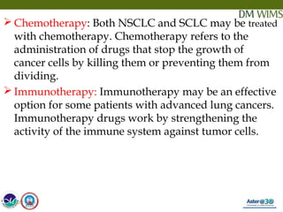05/19/18 28
 Chemotherapy: Both NSCLC and SCLC may be treated
with chemotherapy. Chemotherapy refers to the
administration of drugs that stop the growth of
cancer cells by killing them or preventing them from
dividing.
 Immunotherapy: Immunotherapy may be an effective
option for some patients with advanced lung cancers.
Immunotherapy drugs work by strengthening the
activity of the immune system against tumor cells.
05/19/18
 