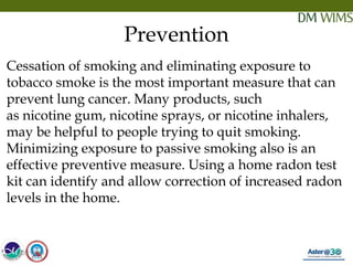 05/19/18 30
Prevention
Cessation of smoking and eliminating exposure to
tobacco smoke is the most important measure that can
prevent lung cancer. Many products, such
as nicotine gum, nicotine sprays, or nicotine inhalers,
may be helpful to people trying to quit smoking.
Minimizing exposure to passive smoking also is an
effective preventive measure. Using a home radon test
kit can identify and allow correction of increased radon
levels in the home.
05/19/18
 