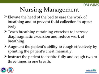 05/19/18 31
Nursing Management
 Elevate the head of the bed to ease the work of
breathing and to prevent fluid collection in upper
body.
 Teach breathing retraining exercises to increase
diaphragmatic excursion and reduce work of
breathing.
 Augment the patient’s ability to cough effectively by
splinting the patient’s chest manually.
 Instruct the patient to inspire fully and cough two to
three times in one breath.
05/19/18
 