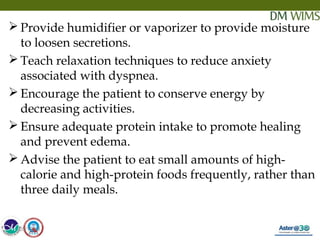 05/19/18 32
 Provide humidifier or vaporizer to provide moisture
to loosen secretions.
 Teach relaxation techniques to reduce anxiety
associated with dyspnea.
 Encourage the patient to conserve energy by
decreasing activities.
 Ensure adequate protein intake to promote healing
and prevent edema.
 Advise the patient to eat small amounts of high-
calorie and high-protein foods frequently, rather than
three daily meals.
05/19/18
 