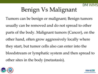 05/19/18 4
Benign Vs Malignant
Tumors can be benign or malignant; Benign tumors
usually can be removed and do not spread to other
parts of the body. Malignant tumors (Cancer), on the
other hand, often grow aggressively locally where
they start, but tumor cells also can enter into the
bloodstream or lymphatic system and then spread to
other sites in the body (metastasis).
05/19/18
 