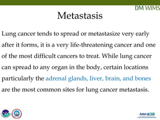 05/19/18 5
Metastasis
Lung cancer tends to spread or metastasize very early
after it forms, it is a very life-threatening cancer and one
of the most difficult cancers to treat. While lung cancer
can spread to any organ in the body, certain locations
particularly the adrenal glands, liver, brain, and bones
are the most common sites for lung cancer metastasis.
05/19/18
 