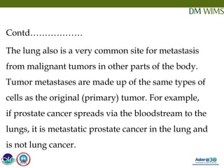 05/19/18 6
Contd………………
The lung also is a very common site for metastasis
from malignant tumors in other parts of the body.
Tumor metastases are made up of the same types of
cells as the original (primary) tumor. For example,
if prostate cancer spreads via the bloodstream to the
lungs, it is metastatic prostate cancer in the lung and
is not lung cancer.
05/19/18
 