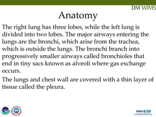05/19/18 7
Anatomy
The right lung has three lobes, while the left lung is
divided into two lobes. The major airways entering the
lungs are the bronchi, which arise from the trachea,
which is outside the lungs. The bronchi branch into
progressively smaller airways called bronchioles that
end in tiny sacs known as alveoli where gas exchange
occurs.
The lungs and chest wall are covered with a thin layer of
tissue called the pleura.
05/19/18
 