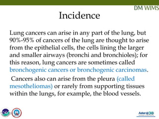 05/19/18 9
Incidence
Lung cancers can arise in any part of the lung, but
90%-95% of cancers of the lung are thought to arise
from the epithelial cells, the cells lining the larger
and smaller airways (bronchi and bronchioles); for
this reason, lung cancers are sometimes called
bronchogenic cancers or bronchogenic carcinomas.
 Cancers also can arise from the pleura (called
mesotheliomas) or rarely from supporting tissues
within the lungs, for example, the blood vessels. 
05/19/18
 