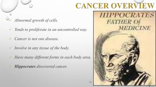  Abnormal growth of cells.
 Tends to proliferate in an uncontrolled way.
 Cancer is not one disease.
 Involve in any tissue of the body.
 Have many different forms in each body area.
 Hippocrates discovered cancer.
 