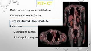 PET- CT
Marker of active glucose metabolism.
Can detect lesions to 0.8cm.
~90% sensitivity & ~85% specificity.
Indications:
Staging lung cancer.
Solitary pulmonary nodule.
 