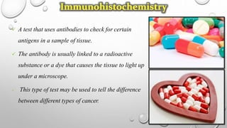  A test that uses antibodies to check for certain
antigens in a sample of tissue.
 The antibody is usually linked to a radioactive
substance or a dye that causes the tissue to light up
under a microscope.
 This type of test may be used to tell the difference
between different types of cancer.
 