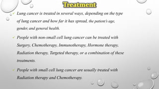  Lung cancer is treated in several ways, depending on the type
of lung cancer and how far it has spread, the patient’s age,
gender, and general health.
 People with non-small cell lung cancer can be treated with
Surgery, Chemotherapy, Immunotherapy, Hormone therapy,
Radiation therapy, Targeted therapy, or a combination of these
treatments.
 People with small cell lung cancer are usually treated with
Radiation therapy and Chemotherapy.
 