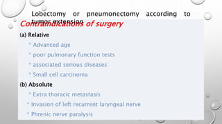 Contraindications of surgery
(a) Relative
* Advanced age
* poor pulmonary function tests
* associated serious diseases
* Small cell carcinoma
(b) Absolute
* Extra thoracic metastasis
* Invasion of left recurrent laryngeal nerve
* Phrenic nerve paralysis
Lobectomy or pneumonectomy according to
tumor extension
 
