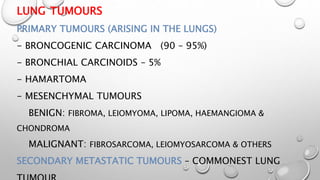 LUNG TUMOURS
PRIMARY TUMOURS (ARISING IN THE LUNGS)
- BRONCOGENIC CARCINOMA (90 – 95%)
- BRONCHIAL CARCINOIDS – 5%
- HAMARTOMA
- MESENCHYMAL TUMOURS
BENIGN: FIBROMA, LEIOMYOMA, LIPOMA, HAEMANGIOMA &
CHONDROMA
MALIGNANT: FIBROSARCOMA, LEIOMYOSARCOMA & OTHERS
SECONDARY METASTATIC TUMOURS – COMMONEST LUNG
 