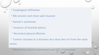 * Esophageal infiltration
* Rib erosion and chest wall invasion
* Horner's syndrome
* Invasion of brachial plexus
* Persistent pleural effusion
* Tumors situated at a distance less than two cm from the main
carina
* Mediastinal gland involvement and SVC involvement
 