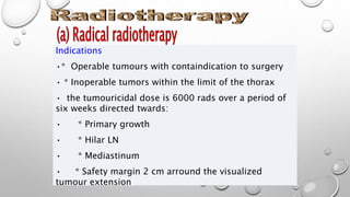 Indications
•* Operable tumours with containdication to surgery
• * Inoperable tumors within the limit of the thorax
• the tumouricidal dose is 6000 rads over a period of
six weeks directed twards:
• * Primary growth
• * Hilar LN
• * Mediastinum
• * Safety margin 2 cm arround the visualized
tumour extension
 