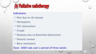 Indications
•* Pain due to rib erosion
•* Hemoptysis
•* SVC obstruction
•* Cough
•* Dyspnea due to bronchial obstruction
•* Pancost tumour
•* Bone metastasis
Dose: 3000 rads over a period of three weeks
 