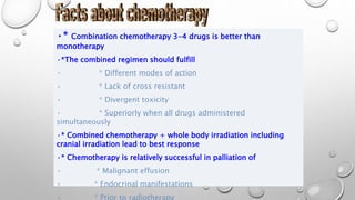 •* Combination chemotherapy 3-4 drugs is better than
monotherapy
•*The combined regimen should fulfill
• * Different modes of action
• * Lack of cross resistant
• * Divergent toxicity
• * Superiorly when all drugs administered
simultaneously
•* Combined chemotherapy + whole body irradiation including
cranial irradiation lead to best response
•* Chemotherapy is relatively successful in palliation of
• * Malignant effusion
• * Endocrinal manifestations
• * Prior to radiotherapy
 