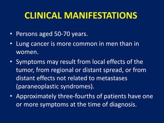 CLINICAL MANIFESTATIONS
• Persons aged 50-70 years.
• Lung cancer is more common in men than in
women.
• Symptoms may result from local effects of the
tumor, from regional or distant spread, or from
distant effects not related to metastases
(paraneoplastic syndromes).
• Approximately three-fourths of patients have one
or more symptoms at the time of diagnosis.
 
