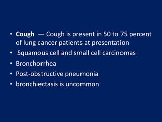 • Cough — Cough is present in 50 to 75 percent
of lung cancer patients at presentation
• Squamous cell and small cell carcinomas
• Bronchorrhea
• Post-obstructive pneumonia
• bronchiectasis is uncommon
 