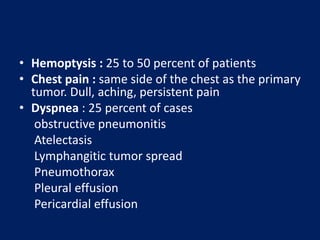 • Hemoptysis : 25 to 50 percent of patients
• Chest pain : same side of the chest as the primary
tumor. Dull, aching, persistent pain
• Dyspnea : 25 percent of cases
obstructive pneumonitis
Atelectasis
Lymphangitic tumor spread
Pneumothorax
Pleural effusion
Pericardial effusion
 