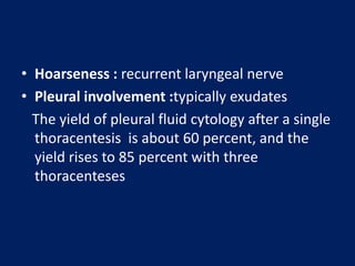 • Hoarseness : recurrent laryngeal nerve
• Pleural involvement :typically exudates
The yield of pleural fluid cytology after a single
thoracentesis is about 60 percent, and the
yield rises to 85 percent with three
thoracenteses
 