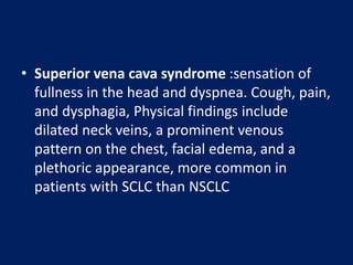 • Superior vena cava syndrome :sensation of
fullness in the head and dyspnea. Cough, pain,
and dysphagia, Physical findings include
dilated neck veins, a prominent venous
pattern on the chest, facial edema, and a
plethoric appearance, more common in
patients with SCLC than NSCLC
 