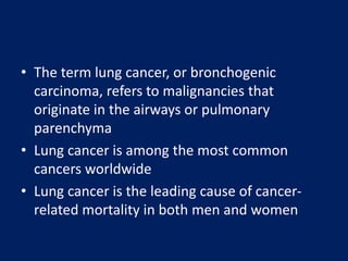 • The term lung cancer, or bronchogenic
carcinoma, refers to malignancies that
originate in the airways or pulmonary
parenchyma
• Lung cancer is among the most common
cancers worldwide
• Lung cancer is the leading cause of cancer-
related mortality in both men and women
 