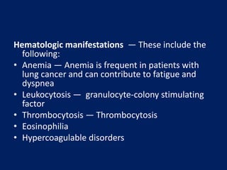Hematologic manifestations — These include the
following:
• Anemia — Anemia is frequent in patients with
lung cancer and can contribute to fatigue and
dyspnea
• Leukocytosis — granulocyte-colony stimulating
factor
• Thrombocytosis — Thrombocytosis
• Eosinophilia
• Hypercoagulable disorders
 