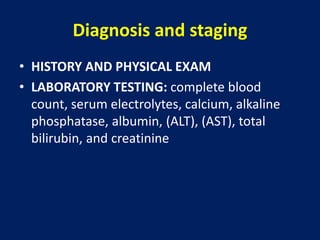 Diagnosis and staging
• HISTORY AND PHYSICAL EXAM
• LABORATORY TESTING: complete blood
count, serum electrolytes, calcium, alkaline
phosphatase, albumin, (ALT), (AST), total
bilirubin, and creatinine
 