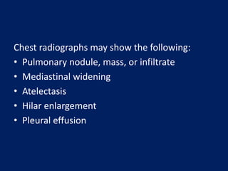 Chest radiographs may show the following:
• Pulmonary nodule, mass, or infiltrate
• Mediastinal widening
• Atelectasis
• Hilar enlargement
• Pleural effusion
 