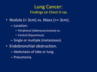 Lung Cancer:
Findings on Chest X-ray
• Nodule (< 3cm) vs. Mass (>= 3cm).
– Location:
• Peripheral (Adenocarcinoma) vs.
• Central (Squamous).
– Single or multiple (metastases).
• Endobronchial obstruction.
– Atelectasis of lobe or lung.
– Pneumonia.
 