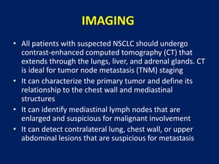IMAGING
• All patients with suspected NSCLC should undergo
contrast-enhanced computed tomography (CT) that
extends through the lungs, liver, and adrenal glands. CT
is ideal for tumor node metastasis (TNM) staging
• It can characterize the primary tumor and define its
relationship to the chest wall and mediastinal
structures
• It can identify mediastinal lymph nodes that are
enlarged and suspicious for malignant involvement
• It can detect contralateral lung, chest wall, or upper
abdominal lesions that are suspicious for metastasis
 
