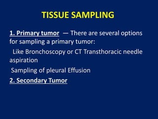 TISSUE SAMPLING
1. Primary tumor — There are several options
for sampling a primary tumor:
Like Bronchoscopy or CT Transthoracic needle
aspiration
Sampling of pleural Effusion
2. Secondary Tumor
 
