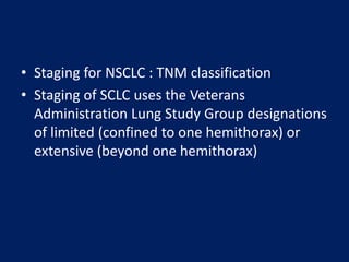 • Staging for NSCLC : TNM classification
• Staging of SCLC uses the Veterans
Administration Lung Study Group designations
of limited (confined to one hemithorax) or
extensive (beyond one hemithorax)
 
