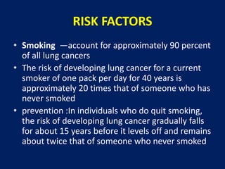 RISK FACTORS
• Smoking —account for approximately 90 percent
of all lung cancers
• The risk of developing lung cancer for a current
smoker of one pack per day for 40 years is
approximately 20 times that of someone who has
never smoked
• prevention :In individuals who do quit smoking,
the risk of developing lung cancer gradually falls
for about 15 years before it levels off and remains
about twice that of someone who never smoked
 