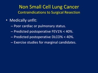Non Small Cell Lung Cancer
Contraindications to Surgical Resection
• Medically unfit:
– Poor cardiac or pulmonary status.
– Predicted postoperative FEV1% < 40%.
– Predicted postoperative DLCO% < 40%.
– Exercise studies for marginal candidates.
 