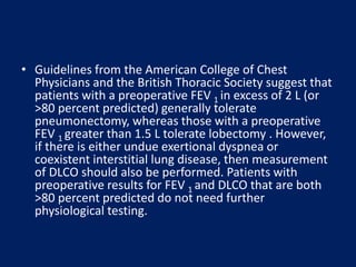 • Guidelines from the American College of Chest
Physicians and the British Thoracic Society suggest that
patients with a preoperative FEV 1 in excess of 2 L (or
>80 percent predicted) generally tolerate
pneumonectomy, whereas those with a preoperative
FEV 1 greater than 1.5 L tolerate lobectomy . However,
if there is either undue exertional dyspnea or
coexistent interstitial lung disease, then measurement
of DLCO should also be performed. Patients with
preoperative results for FEV 1 and DLCO that are both
>80 percent predicted do not need further
physiological testing.
 