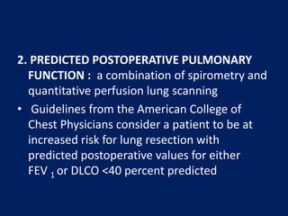 2. PREDICTED POSTOPERATIVE PULMONARY
FUNCTION : a combination of spirometry and
quantitative perfusion lung scanning
• Guidelines from the American College of
Chest Physicians consider a patient to be at
increased risk for lung resection with
predicted postoperative values for either
FEV 1 or DLCO <40 percent predicted
 