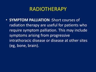 RADIOTHERAPY
• SYMPTOM PALLIATION :Short courses of
radiation therapy are useful for patients who
require symptom palliation. This may include
symptoms arising from progressive
intrathoracic disease or disease at other sites
(eg, bone, brain).
 