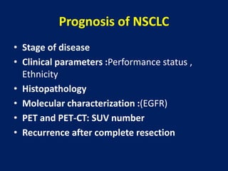 Prognosis of NSCLC
• Stage of disease
• Clinical parameters :Performance status ,
Ethnicity
• Histopathology
• Molecular characterization :(EGFR)
• PET and PET-CT: SUV number
• Recurrence after complete resection
 