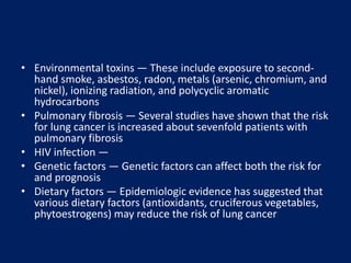 • Environmental toxins — These include exposure to second-
hand smoke, asbestos, radon, metals (arsenic, chromium, and
nickel), ionizing radiation, and polycyclic aromatic
hydrocarbons
• Pulmonary fibrosis — Several studies have shown that the risk
for lung cancer is increased about sevenfold patients with
pulmonary fibrosis
• HIV infection —
• Genetic factors — Genetic factors can affect both the risk for
and prognosis
• Dietary factors — Epidemiologic evidence has suggested that
various dietary factors (antioxidants, cruciferous vegetables,
phytoestrogens) may reduce the risk of lung cancer
 