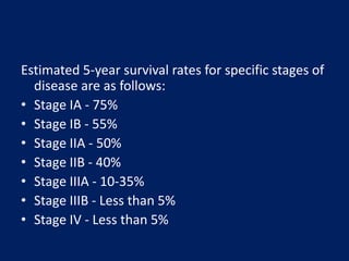 Estimated 5-year survival rates for specific stages of
disease are as follows:
• Stage IA - 75%
• Stage IB - 55%
• Stage IIA - 50%
• Stage IIB - 40%
• Stage IIIA - 10-35%
• Stage IIIB - Less than 5%
• Stage IV - Less than 5%
 