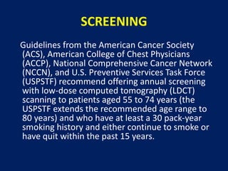 SCREENING
Guidelines from the American Cancer Society
(ACS), American College of Chest Physicians
(ACCP), National Comprehensive Cancer Network
(NCCN), and U.S. Preventive Services Task Force
(USPSTF) recommend offering annual screening
with low-dose computed tomography (LDCT)
scanning to patients aged 55 to 74 years (the
USPSTF extends the recommended age range to
80 years) and who have at least a 30 pack-year
smoking history and either continue to smoke or
have quit within the past 15 years.
 