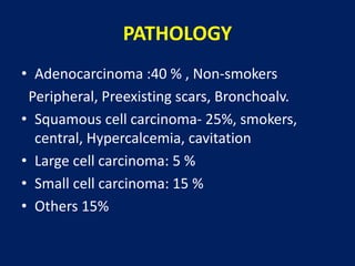 PATHOLOGY
• Adenocarcinoma :40 % , Non-smokers
Peripheral, Preexisting scars, Bronchoalv.
• Squamous cell carcinoma- 25%, smokers,
central, Hypercalcemia, cavitation
• Large cell carcinoma: 5 %
• Small cell carcinoma: 15 %
• Others 15%
 